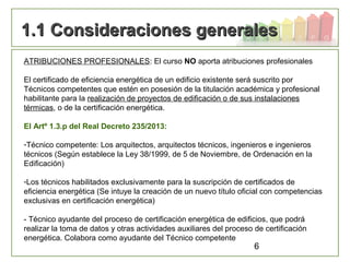 6
1.1 Consideraciones generales1.1 Consideraciones generales
ATRIBUCIONES PROFESIONALES: El curso NO aporta atribuciones profesionales
El certificado de eficiencia energética de un edificio existente será suscrito por
Técnicos competentes que estén en posesión de la titulación académica y profesional
habilitante para la realización de proyectos de edificación o de sus instalaciones
térmicas, o de la certificación energética.
El Artº 1.3.p del Real Decreto 235/2013:
-Técnico competente: Los arquitectos, arquitectos técnicos, ingenieros e ingenieros
técnicos (Según establece la Ley 38/1999, de 5 de Noviembre, de Ordenación en la
Edificación)
-Los técnicos habilitados exclusivamente para la suscripción de certificados de
eficiencia energética (Se intuye la creación de un nuevo título oficial con competencias
exclusivas en certificación energética)
- Técnico ayudante del proceso de certificación energética de edificios, que podrá
realizar la toma de datos y otras actividades auxiliares del proceso de certificación
energética. Colabora como ayudante del Técnico competente
 
