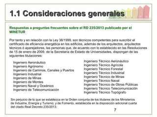 7
1.1 Consideraciones generales1.1 Consideraciones generales
Respuestas a preguntas frecuentes sobre el RD 235/2013 publicado por el
MINETUR
Por tanto y en relación con la Ley 38/1999, son técnicos competentes para suscribir el
certificado de eficiencia energética en los edificios, además de los arquitectos, arquitectos
técnicos ó aparejadores, las personas que, de acuerdo con lo establecido en las Resoluciones
de 15 de enero de 2009, de la Secretaría de Estado de Universidades, dispongan de las
siguientes titulaciones:
Ingeniero Aeronáutico
Ingeniero Agrónomo
Ingeniero de Caminos, Canales y Puertos
Ingeniero Industrial
Ingeniero de Minas
Ingeniero de Montes
Ingeniero Naval y Oceánico
Ingeniero de Telecomunicación
Ingeniero Técnico Aeronáutico
Ingeniero Técnico Agrícola
Ingeniero Técnico Forestal
Ingeniero Técnico Industrial
Ingeniero Técnico de Minas
Ingeniero Técnico Naval
Ingeniero Técnico de Obras Públicas
Ingeniero Técnico Telecomunicación
Ingeniero Técnico Topógrafo
Sin perjuicio de lo que se establezca en la Orden conjunta de los titulares de los Ministerios
de Industria, Energía y Turismo, y de Fomento, establecida en la disposición adicional cuarta
del citado Real Decreto 235/2013.
 