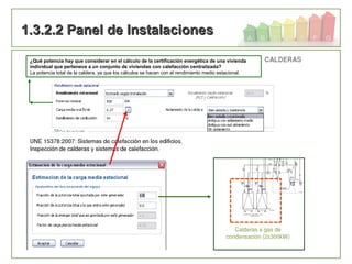 70
1.3.2.2 Panel de Instalaciones1.3.2.2 Panel de Instalaciones
¿Qué potencia hay que considerar en el cálculo de la certificación energética de una vivienda
individual que pertenece a un conjunto de viviendas con calefacción centralizada?
La potencia total de la caldera, ya que los cálculos se hacen con el rendimiento medio estacional.
 