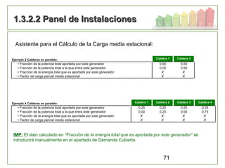 71
1.3.2.2 Panel de Instalaciones1.3.2.2 Panel de Instalaciones
Asistente para el Cálculo de la Carga media estacional:
Ejemplo 2 Calderas en paralelo: Caldera 1 Caldera 2
• Fracción de la potencia total aportada por este generador 0,50 0,50
• Fracción de la potencia total a la que entra este generador 0,00 0,50
• Fracción de la energía total que es aportada por este generador X X
• Factor de carga parcial media estacional X X
Ejemplo 4 Calderas en paralelo: Caldera 1 Caldera 2 Caldera 3 Caldera 4
• Fracción de la potencia total aportada por este generador 0,25 0,25 0,25 0,25
• Fracción de la potencia total a la que entra este generador 0,00 0,25 0,50 0,75
• Fracción de la energía total que es aportada por este generador X X X X
• Factor de carga parcial media estacional X X X X
IMP: El dato calculado en “Fracción de la energía total que es aportada por este generador” se
introducirá manualmente en el apartado de Demanda Cubierta.
 