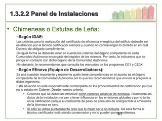 81
• Chimeneas o Estufas de Leña:
–Según IDAE:
Los criterios para la realización del certificado de eficiencia energética del edificio deberán ser
establecido por el técnico certificador siempre y cuando no contravengan lo dictado en el Real
Decreto de obligado cumplimiento.
De igual forma se deberán tener en cuenta los criterios del órgano competente de cada
Comunidad Autónoma encargada del registro de los mismos. Por tanto, le indicamos que se
ponga en contacto con dicho órgano de la Comunidad Autónoma.
No obstante, le recomendamos que consulte los manuales de los programas CE3 y CE3X
–Según Efinova (Equipo de Desarrolladores):
Es una cuestión importante y realmente quién tiene competencias en el asunto es el órgano
competente de la Comunidad Autónoma por lo que les recomendamos que envíen la pregunta a
dicho organismo.
Esta situación no está especialmente contemplada en los procedimientos de certificación porque
no lo estaba en Calener. Desde nuestro criterio:
• Creemos que se deberían introducir como calderas estándar de biomasa. Realmente los
datos de la instalación no van a tener influencia en las emisiones globales y por lo tanto
en la calificación porque el coeficiente de paso de consumo de energía final a emisiones
de la biomasa es cero.
• Si sólo se utiliza puntualmente creo que lo mejor sería no incluirla. De esta forma el
técnico certificador está siendo conservador y no lo pueden poner problemas.
1.3.2.2 Panel de Instalaciones1.3.2.2 Panel de Instalaciones
 