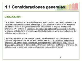 9
OBLIGACIONES:
De acuerdo con el artículo 5 del Real Decreto, es el promotor o propietario del edificio o
parte del mismo el responsable de encargar la realización de la certificación energética
del edificio, lo que le otorgará el derecho de utilización de la etiqueta de eficiencia
energética. Por tanto es el promotor o propietario del edificio el responsable de mostrar
la etiqueta en toda oferta, promoción y publicidad dirigida a la venta o arrendamiento del
edificio o unidad del mismo.
La validez del certificado se produce una vez firmado por el técnico competente, no
obstante, según el artículo 5.6 del Real Decreto 235/2013, “el certificado de eficiencia
energética del edificio debe presentarse, por el promotor, o propietario, en su caso, al
órgano competente de la Comunidad Autónoma en materia de certificación energética de
edificios, para el registro de estas certificaciones en su ámbito territorial”
1.1 Consideraciones generales1.1 Consideraciones generales
 