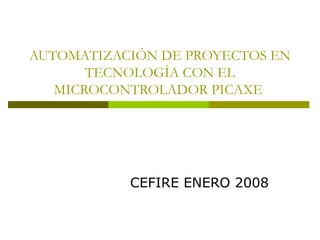 AUTOMATIZACIÓN DE PROYECTOS EN
TECNOLOGÍA CON EL
MICROCONTROLADOR PICAXE
CEFIRE ENERO 2008
 
