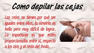 Como depilar las cejas
Las cejas no tienen por qué ser
iguales entre ellas, la simetría es
bella pero muy difícil de lograr,
Lo importante es que estén
proporcionadas entre sí, respecto
a los ojos y el resto del óvalo.
 