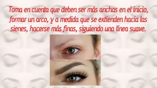 Toma en cuenta que deben ser más anchas en el inicio,
formar un arco, y a medida que se extienden hacia las
sienes, hacerse más finas, siguiendo una línea suave.
 