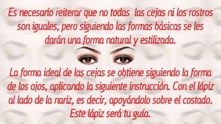 Es necesario reiterar que no todas las cejas ni los rostros
son iguales, pero siguiendo las formas básicas se les
darán una forma natural y estilizada.
La forma ideal de las cejas se obtiene siguiendo la forma
de los ojos, aplicando la siguiente instrucción. Con el lápiz
al lado de la nariz, es decir, apoyándolo sobre el costado.
Este lápiz será tu guía.
 