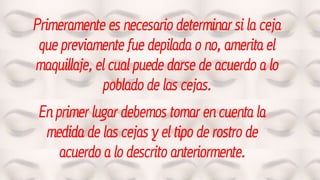 Primeramente es necesario determinar si la ceja
que previamente fue depilada o no, amerita el
maquillaje, el cual puede darse de acuerdo a lo
poblado de las cejas.
En primer lugar debemos tomar en cuenta la
medida de las cejas y el tipo de rostro de
acuerdo a lo descrito anteriormente.
 