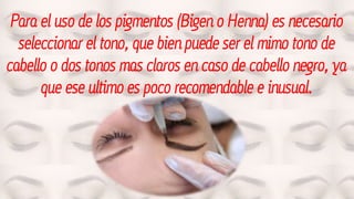Para el uso de los pigmentos (Bigen o Henna) es necesario
seleccionar el tono, que bien puede ser el mimo tono de
cabello o dos tonos mas claros en caso de cabello negro, ya
que ese ultimo es poco recomendable e inusual.
 