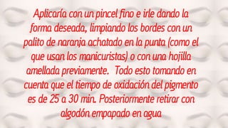 Aplicaría con un pincel fino e irle dando la
forma deseada, limpiando los bordes con un
palito de naranja achatado en la punta (como el
que usan los manicuristas) o con una hojilla
amellada previamente. Todo esto tomando en
cuenta que el tiempo de oxidación del pigmento
es de 25 a 30 min. Posteriormente retirar con
algodón empapado en agua
 