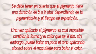 Se debe tener en cuenta que el pigmento tiene
una duración de 5 a 8 días dependiendo de la
pigmentación y el tiempo de exposición.
Una vez aplicado el pigmento es casi imposible
cambiar la forma y el color que se le dio, sin
embargo, puede bajar un poco el tono aplicando
alcohol sobre el maquillaje para bajar el color.
 