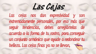 Las Cejas
Las cejas nos dan expresividad y son
extremadamente personales, por eso más que
seguir tendencias, debes arreglártelas de
acuerdo a la forma de tu rostro, para conseguir
un conjunto armónico que ayude a redondear tu
belleza. Las cejas finas ya no se llevan,
 