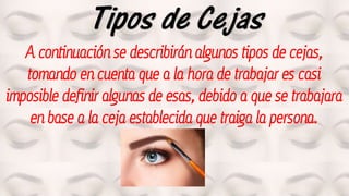 Tipos de Cejas
A continuación se describirán algunos tipos de cejas,
tomando en cuenta que a la hora de trabajar es casi
imposible definir algunas de esas, debido a que se trabajara
en base a la ceja establecida que traiga la persona.
 
