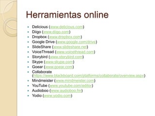 Herramientas online
 Delicious (www.delicious.com)
 Diigo (www.diigo.com)
 Dropbox (www.dropbox.com)
 Google Drive (www.google.com/drive)
 SlideShare (www.slideshare.net)
 VoiceThread (www.voicethread.com)
 Storybird (www.storybird.com)
 Skype (www.skype.com)
 Goear (www.goear.com)
 Collaborate
(https://www.blackboard.com/platforms/collaborate/overview.aspx)
 Mindmeister (www.mindmeister.com)
 YouTube (www.youtube.com/editor)
 Audioboo (www.audioboo.fm)
 Yodio (www.yodio.com)
 