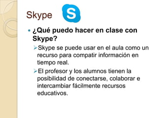 Skype
 ¿Qué puedo hacer en clase con
Skype?
Skype se puede usar en el aula como un
recurso para compatir información en
tiempo real.
El profesor y los alumnos tienen la
posibilidad de conectarse, colaborar e
intercambiar fácilmente recursos
educativos.
 