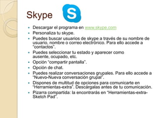 Skype
 Descargar el programa en www.skype.com
 Personaliza tu skype.
 Puedes buscar usuarios de skype a través de su nombre de
usuario, nombre o correo electrónico. Para ello accede a
“contactos”.
 Puedes seleccionar tu estado y aparecer como
ausente, ocupado, etc.
 Opción “compartir pantalla”.
 Opción de chat.
 Puedes realizar conversaciones grupales. Para ello accede a
“Nuevo-Nueva conversación grupal”.
 Dispones de multitud de opciones para comunicarte en
“Herramientas-extra”. Descárgalas antes de tu comunicación.
 Pizarra compartida: la encontrarás en “Herramientas-extra-
Sketch Pad”.
 