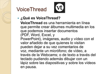 VoiceThread
 ¿Qué es VoiceThread?
VoiceThread es una herramienta en línea
que permite crear álbumes multimedia en los
que podemos insertar documentos
(PDF, Word, Excel, y
PowerPoint), imágenes, audio y vídeo con el
valor añadido de que quienes lo visitan
pueden dejar a su vez comentarios de
voz, mediante un micrófono; de vídeo, a
través de la Webcams; o de texto a través del
teclado pudiendo además dibujar con un
lápiz sobre las diapositivas y sobre los vídeos
en pausa.
 