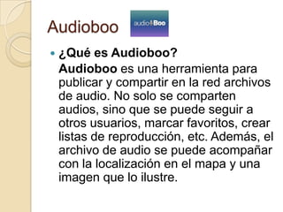 Audioboo
 ¿Qué es Audioboo?
Audioboo es una herramienta para
publicar y compartir en la red archivos
de audio. No solo se comparten
audios, sino que se puede seguir a
otros usuarios, marcar favoritos, crear
listas de reproducción, etc. Además, el
archivo de audio se puede acompañar
con la localización en el mapa y una
imagen que lo ilustre.
 