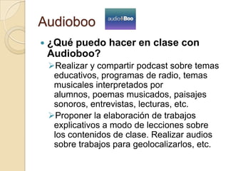 Audioboo
 ¿Qué puedo hacer en clase con
Audioboo?
Realizar y compartir podcast sobre temas
educativos, programas de radio, temas
musicales interpretados por
alumnos, poemas musicados, paisajes
sonoros, entrevistas, lecturas, etc.
Proponer la elaboración de trabajos
explicativos a modo de lecciones sobre
los contenidos de clase. Realizar audios
sobre trabajos para geolocalizarlos, etc.
 