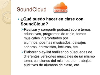 SoundCloud
 ¿Qué puedo hacer en clase con
SoundCloud?
Realizar y compartir podcast sobre temas
educativos, programas de radio, temas
musicales interpretados por
alumnos, poemas musicados, paisajes
sonoros, entrevistas, lecturas, etc.
Elaborar play-list realizando búsquedas de
diferentes versiones musicales de un mismo
tema, canciones del mismo autor, trabajos
auditivos de alumnos de clase, etc.
 