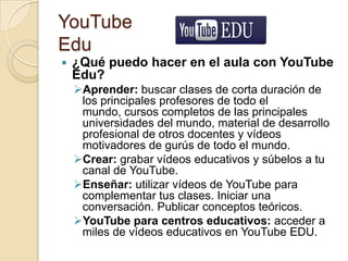 YouTube
Edu
 ¿Qué puedo hacer en el aula con YouTube
Edu?
Aprender: buscar clases de corta duración de
los principales profesores de todo el
mundo, cursos completos de las principales
universidades del mundo, material de desarrollo
profesional de otros docentes y vídeos
motivadores de gurús de todo el mundo.
Crear: grabar vídeos educativos y súbelos a tu
canal de YouTube.
Enseñar: utilizar vídeos de YouTube para
complementar tus clases. Iniciar una
conversación. Publicar conceptos teóricos.
YouTube para centros educativos: acceder a
miles de vídeos educativos en YouTube EDU.
 