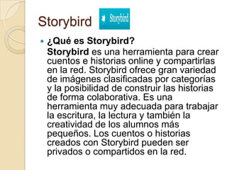 Storybird
 ¿Qué es Storybird?
Storybird es una herramienta para crear
cuentos e historias online y compartirlas
en la red. Storybird ofrece gran variedad
de imágenes clasificadas por categorías
y la posibilidad de construir las historias
de forma colaborativa. Es una
herramienta muy adecuada para trabajar
la escritura, la lectura y también la
creatividad de los alumnos más
pequeños. Los cuentos o historias
creados con Storybird pueden ser
privados o compartidos en la red.
 