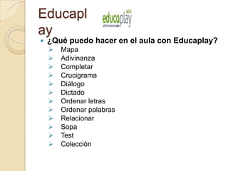 Educapl
ay
 ¿Qué puedo hacer en el aula con Educaplay?
 Mapa
 Adivinanza
 Completar
 Crucigrama
 Diálogo
 Dictado
 Ordenar letras
 Ordenar palabras
 Relacionar
 Sopa
 Test
 Colección
 