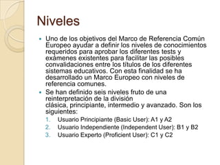 Niveles
 Uno de los objetivos del Marco de Referencia Común
Europeo ayudar a definir los niveles de conocimientos
requeridos para aprobar los diferentes tests y
exámenes existentes para facilitar las posibles
convalidaciones entre los títulos de los diferentes
sistemas educativos. Con esta finalidad se ha
desarrollado un Marco Europeo con niveles de
referencia comunes.
 Se han definido seis niveles fruto de una
reinterpretación de la división
clásica, principiante, intermedio y avanzado. Son los
siguientes:
1. Usuario Principiante (Basic User): A1 y A2
2. Usuario Independiente (Independent User): B1 y B2
3. Usuario Experto (Proficient User): C1 y C2
 
