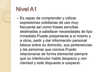 Nivel A1
 Es capaz de comprender y utilizar
expresiones cotidianas de uso muy
frecuente así como frases sencillas
destinadas a satisfacer necesidades de tipo
inmediato.Puede presentarse a sí mismo y
a otros, pedir y dar información personal
básica sobre su domicilio, sus pertenencias
y las personas que conoce.Puede
relacionarse de forma elemental siempre
que su interlocutor hable despacio y con
claridad y esté dispuesto a cooperar.
 