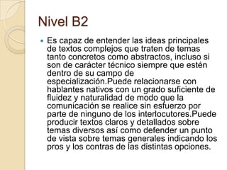 Nivel B2
 Es capaz de entender las ideas principales
de textos complejos que traten de temas
tanto concretos como abstractos, incluso si
son de carácter técnico siempre que estén
dentro de su campo de
especialización.Puede relacionarse con
hablantes nativos con un grado suficiente de
fluidez y naturalidad de modo que la
comunicación se realice sin esfuerzo por
parte de ninguno de los interlocutores.Puede
producir textos claros y detallados sobre
temas diversos así como defender un punto
de vista sobre temas generales indicando los
pros y los contras de las distintas opciones.
 