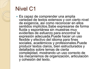 Nivel C1
 Es capaz de comprender una amplia
variedad de textos extensos y con cierto nivel
de exigencia, así como reconocer en ellos
sentidos implícitos.Sabe expresarse de forma
fluida y espontánea sin muestras muy
evidentes de esfuerzo para encontrar la
expresión adecuada.Puede hacer un uso
flexible y efectivo del idioma para fines
sociales, académicos y profesionales.Puede
producir textos claros, bien estructurados y
detallados sobre temas de cierta
complejidad, mostrando un uso correcto de
los mecanismos de organización, articulación
y cohesión del texto.
 