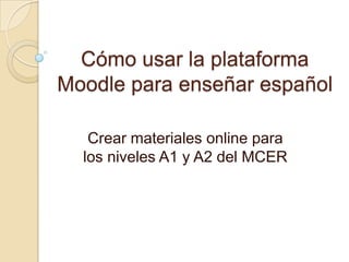 Cómo usar la plataforma
Moodle para enseñar español
Crear materiales online para
los niveles A1 y A2 del MCER
 