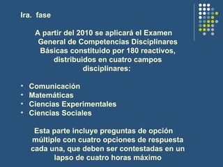 Ira.  fase  A partir del 2010 se aplicará el Examen General de Competencias Disciplinares Básicas constituido por 180 reactivos, distribuidos en cuatro campos disciplinares:   Comunicación  Matemáticas  Ciencias Experimentales  Ciencias Sociales Esta parte incluye preguntas de opción múltiple con cuatro opciones de respuesta cada una, que deben ser contestadas en un lapso de cuatro horas máximo 