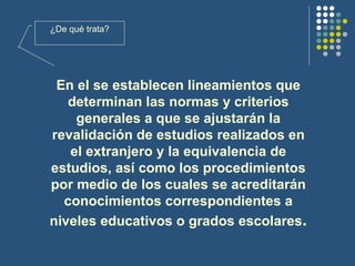 En el se establecen lineamientos que determinan las normas y criterios generales a que se ajustarán la revalidación de estudios realizados en el extranjero y la equivalencia de estudios, así como los procedimientos por medio de los cuales se acreditarán conocimientos correspondientes a niveles educativos o grados escolares . ¿De qué trata? 