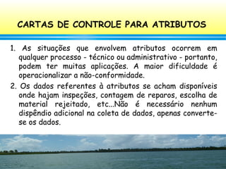 100
CARTAS DE CONTROLE PARA ATRIBUTOS
1. As situações que envolvem atributos ocorrem em
qualquer processo - técnico ou administrativo - portanto,
podem ter muitas aplicações. A maior dificuldade é
operacionalizar a não-conformidade.
2. Os dados referentes à atributos se acham disponíveis
onde hajam inspeções, contagem de reparos, escolha de
material rejeitado, etc...Não é necessário nenhum
dispêndio adicional na coleta de dados, apenas converte-
se os dados.
 