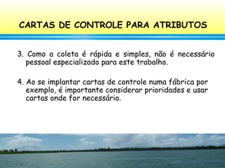 101
3. Como a coleta é rápida e simples, não é necessário
pessoal especializado para este trabalho.
4. Ao se implantar cartas de controle numa fábrica por
exemplo, é importante considerar prioridades e usar
cartas onde for necessário.
CARTAS DE CONTROLE PARA ATRIBUTOS
 