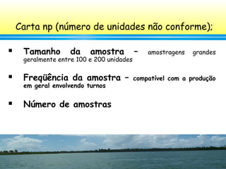 103
Carta np (número de unidades não conforme);
 Tamanho da amostra – amostragens grandes
geralmente entre 100 e 200 unidades
 Freqüência da amostra – compatível com a produção
em geral envolvendo turnos
 Número de amostras
 