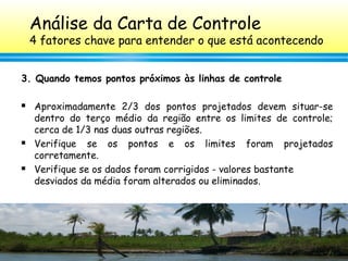 112
3. Quando temos pontos próximos às linhas de controle
 Aproximadamente 2/3 dos pontos projetados devem situar-se
dentro do terço médio da região entre os limites de controle;
cerca de 1/3 nas duas outras regiões.
 Verifique se os pontos e os limites foram projetados
corretamente.
 Verifique se os dados foram corrigidos - valores bastante
desviados da média foram alterados ou eliminados.
Análise da Carta de Controle
4 fatores chave para entender o que está acontecendo
 