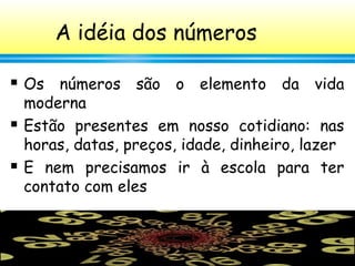 12
A idéia dos números
 Os números são o elemento da vida
moderna
 Estão presentes em nosso cotidiano: nas
horas, datas, preços, idade, dinheiro, lazer
 E nem precisamos ir à escola para ter
contato com eles
 