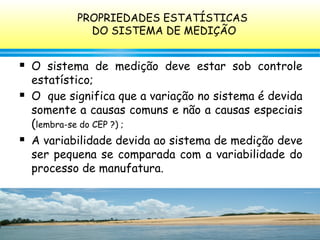 126
 O sistema de medição deve estar sob controle
estatístico;
 O que significa que a variação no sistema é devida
somente a causas comuns e não a causas especiais
(lembra-se do CEP ?) ;
 A variabilidade devida ao sistema de medição deve
ser pequena se comparada com a variabilidade do
processo de manufatura.
PROPRIEDADES ESTATÍSTICAS
DO SISTEMA DE MEDIÇÃO
 