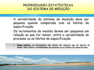 127
• A variabilidade do sistema de medição deve ser
pequena quando comparada com os limites de
especificação;
• Os incrementos de medida devem ser pequenos em
relação ao que for menor, entre a variabilidade do
processo ou os limites de especificação;

Regra prática: os incrementos não devem ser maiores que um décimo do
menor valor entre a variabilidade do processo ou os limites de especificação.
PROPRIEDADES ESTATÍSTICAS
DO SISTEMA DE MEDIÇÃO
 