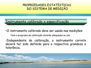 128
Instrumento calibrado x especificação
•O instrumento calibrado deve ser usado nas medições:
•Com o programa de calibração estarão adequados ao uso.
•Independente da calibração, o instrumento correto
deverá ter sido definido para a respectiva grandeza e
tolerância.
PROPRIEDADES ESTATÍSTICAS
DO SISTEMA DE MEDIÇÃO
 