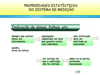 129
Indicação de danos, falhas, etc.
Sempre que ocorrer
danos aos
instrumentos
quedas,
erros de leitura
segregados
(separados em local
que garanta contra
usos indevidos)
uma verificação
deve ser
solicitada ou
executada
ter certeza de
que a calibração
não foi afetada
saber se as partes
continuam
funcionando
PROPRIEDADES ESTATÍSTICAS
DO SISTEMA DE MEDIÇÃO
 