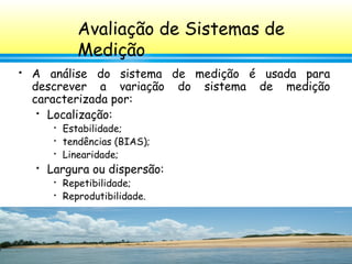 132
 A análise do sistema de medição é usada para
descrever a variação do sistema de medição
caracterizada por:
 Localização:

Estabilidade;

tendências (BIAS);

Linearidade;
 Largura ou dispersão:

Repetibilidade;

Reprodutibilidade.
Avaliação de Sistemas de
Medição
 