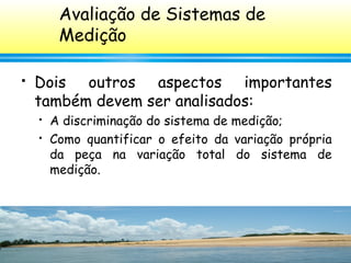 133
 Dois outros aspectos importantes
também devem ser analisados:
 A discriminação do sistema de medição;
 Como quantificar o efeito da variação própria
da peça na variação total do sistema de
medição.
Avaliação de Sistemas de
Medição
 