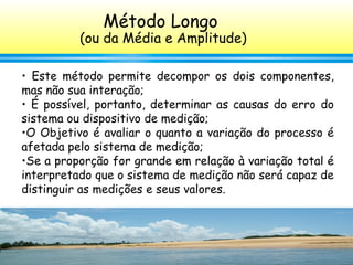 144
• Este método permite decompor os dois componentes,
mas não sua interação;
• É possível, portanto, determinar as causas do erro do
sistema ou dispositivo de medição;
•O Objetivo é avaliar o quanto a variação do processo é
afetada pelo sistema de medição;
•Se a proporção for grande em relação à variação total é
interpretado que o sistema de medição não será capaz de
distinguir as medições e seus valores.
Método Longo
(ou da Média e Amplitude)
 