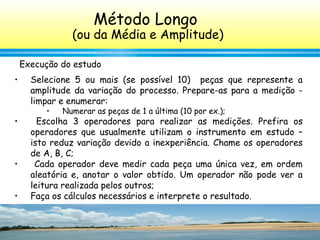 145
• Selecione 5 ou mais (se possível 10) peças que represente a
amplitude da variação do processo. Prepare-as para a medição -
limpar e enumerar:
• Numerar as peças de 1 a última (10 por ex.);
• Escolha 3 operadores para realizar as medições. Prefira os
operadores que usualmente utilizam o instrumento em estudo –
isto reduz variação devido a inexperiência. Chame os operadores
de A, B, C;
• Cada operador deve medir cada peça uma única vez, em ordem
aleatória e, anotar o valor obtido. Um operador não pode ver a
leitura realizada pelos outros;
• Faça os cálculos necessários e interprete o resultado.
Execução do estudo
Método Longo
(ou da Média e Amplitude)
 