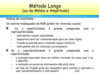 146
Análise de resultados :
Os valores inadequados de R&R podem ter diversas causas:
 Se a repetibilidade é grande comparada com a
reprodutibilidade:
• instrumento requer manutenção;
• dispositivo deve ser redimensionado para ser mais rígido;
• fixação ou posição para a medição requer melhoria;
• instrumento não foi calibrado corretamente.
 Se a reprodutibilidade é grande comparada com a
repetibilidade:
• o avaliador/operador deve ser melhor treinado em como usar e ler
o aparelho;
• a indicação na escala do instrumento não está clara;
• um tipo de fixação pode ser necessário para auxiliar o operador a
usar consistentemente o instrumento.
Método Longo
(ou da Média e Amplitude)
 