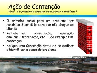 147
Ação de Contenção
Você é o primeiro a começar a solucionar o problema !
 O primeiro passo para um problema ser
resolvido é contê-lo para que não chegue ao
cliente
 Retrabalhos, re-inspeção, operação
adicional, segregação, etc... São exemplos de
contenção
 Aplique uma Contenção antes de se dedicar
a identificar a causa do problema
 