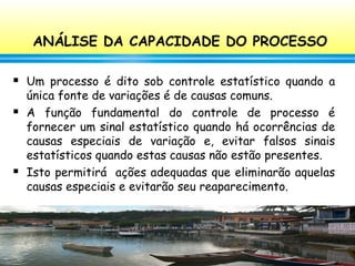 148
ANÁLISE DA CAPACIDADE DO PROCESSO
 Um processo é dito sob controle estatístico quando a
única fonte de variações é de causas comuns.
 A função fundamental do controle de processo é
fornecer um sinal estatístico quando há ocorrências de
causas especiais de variação e, evitar falsos sinais
estatísticos quando estas causas não estão presentes.
 Isto permitirá ações adequadas que eliminarão aquelas
causas especiais e evitarão seu reaparecimento.
 
