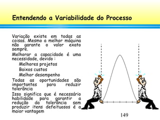 149
Entendendo a Variabilidade do Processo
Variação existe em todas as
coisas. Mesmo a melhor máquina
não garante o valor exato
sempre.
Melhorar a capacidade é uma
necessidade, devido :
Melhores projetos
Baixos custos
Melhor desempenho
Todas as oportunidades são
importantes para reduzir
tolerância
Isso significa que é necessário
habilidade para garantir a
redução da tolerância sem
produzir itens defeituosos é a
maior vantagem
 